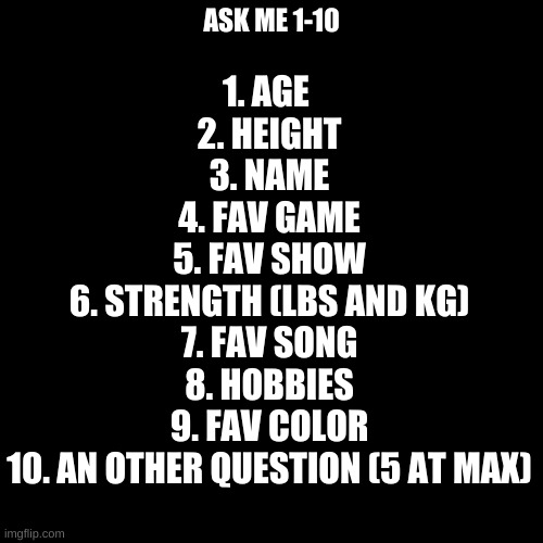 Blank Transparent Square | 1. AGE 
2. HEIGHT
3. NAME
4. FAV GAME
5. FAV SHOW
6. STRENGTH (LBS AND KG)
7. FAV SONG
8. HOBBIES
9. FAV COLOR
10. AN OTHER QUESTION (5 AT MAX); ASK ME 1-10 | image tagged in memes,blank transparent square | made w/ Imgflip meme maker