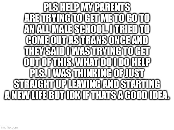 pls help | PLS HELP MY PARENTS ARE TRYING TO GET ME TO GO TO AN ALL MALE SCHOOL. I TRIED TO COME OUT AS TRANS ONCE AND THEY SAID I WAS TRYING TO GET OUT OF THIS. WHAT DO I DO HELP PLS. I WAS THINKING OF JUST STRAIGHT UP LEAVING AND STARTING A NEW LIFE BUT IDK IF THATS A GOOD IDEA. | image tagged in blank white template | made w/ Imgflip meme maker
