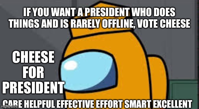 Last line is acronym for cheese. Vote cheese | IF YOU WANT A PRESIDENT WHO DOES THINGS AND IS RARELY OFFLINE, VOTE CHEESE; CHEESE FOR PRESIDENT; CARE HELPFUL EFFECTIVE EFFORT SMART EXCELLENT | image tagged in my name mr cheese | made w/ Imgflip meme maker