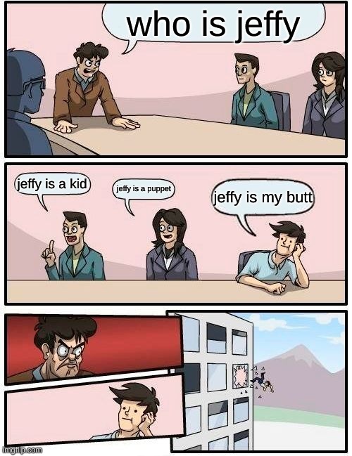 uh uhu h uhu h uh uhuh | who is jeffy; jeffy is a kid; jeffy is a puppet; jeffy is my butt | image tagged in memes,boardroom meeting suggestion,jeffy | made w/ Imgflip meme maker