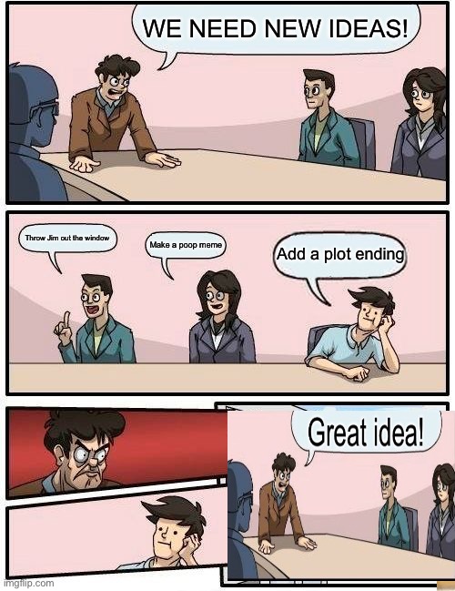 Boardroom Meeting Suggestion Meme | WE NEED NEW IDEAS! Throw Jim out the window; Add a plot ending; Make a poop meme | image tagged in memes,boardroom meeting suggestion | made w/ Imgflip meme maker