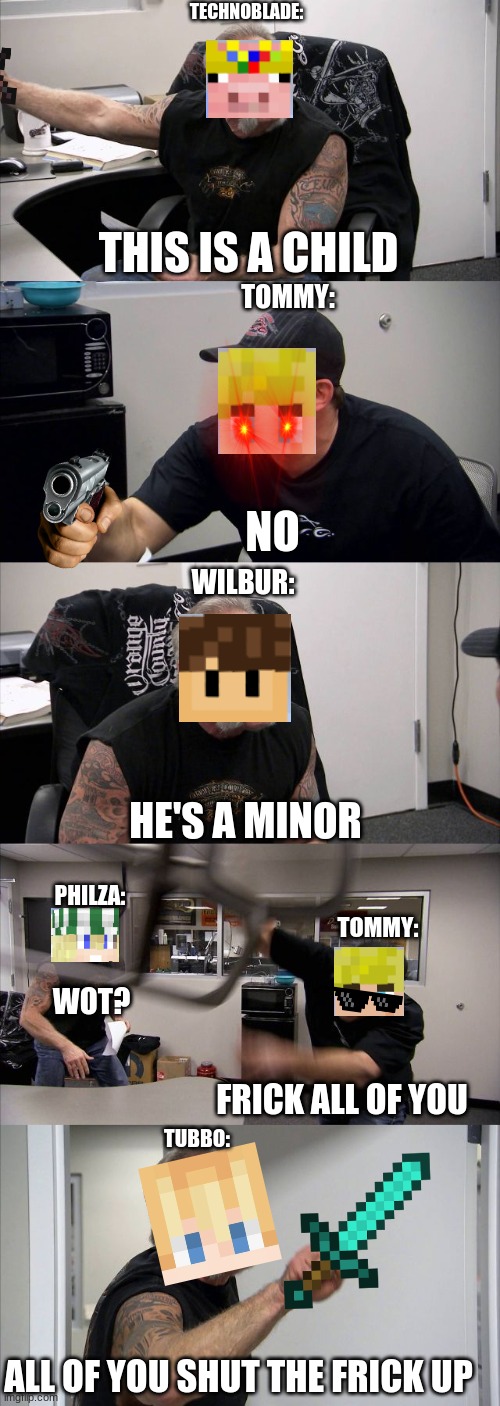 American Chopper Argument Meme | TECHNOBLADE:; THIS IS A CHILD; TOMMY:; NO; WILBUR:; HE'S A MINOR; PHILZA:; TOMMY:; WOT? FRICK ALL OF YOU; TUBBO:; ALL OF YOU SHUT THE FRICK UP | image tagged in memes,american chopper argument | made w/ Imgflip meme maker