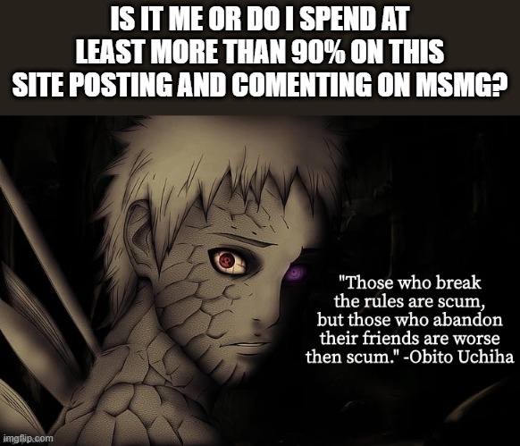 i feel i spend too much time on msmg, but its addicting... .-. i might take a break | IS IT ME OR DO I SPEND AT LEAST MORE THAN 90% ON THIS SITE POSTING AND COMENTING ON MSMG? | image tagged in obito temp | made w/ Imgflip meme maker