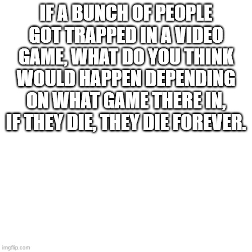 ??? | IF A BUNCH OF PEOPLE GOT TRAPPED IN A VIDEO GAME, WHAT DO YOU THINK WOULD HAPPEN DEPENDING ON WHAT GAME THERE IN, IF THEY DIE, THEY DIE FOREVER. | image tagged in memes,blank transparent square | made w/ Imgflip meme maker