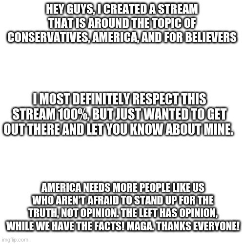 Please check it out. Thanks everyone! My stream name is America_with_Christ | HEY GUYS, I CREATED A STREAM THAT IS AROUND THE TOPIC OF CONSERVATIVES, AMERICA, AND FOR BELIEVERS; I MOST DEFINITELY RESPECT THIS STREAM 100%, BUT JUST WANTED TO GET OUT THERE AND LET YOU KNOW ABOUT MINE. AMERICA NEEDS MORE PEOPLE LIKE US WHO AREN'T AFRAID TO STAND UP FOR THE TRUTH, NOT OPINION. THE LEFT HAS OPINION, WHILE WE HAVE THE FACTS! MAGA. THANKS EVERYONE! | image tagged in memes,blank transparent square,maga,new stream | made w/ Imgflip meme maker