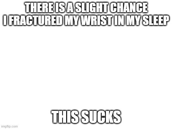 kill me already | THERE IS A SLIGHT CHANCE I FRACTURED MY WRIST IN MY SLEEP; THIS SUCKS | image tagged in blank white template | made w/ Imgflip meme maker