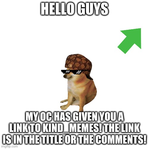 https://imgflip.com/m/Kind_Memes | HELLO GUYS; MY OC HAS GIVEN YOU A LINK TO KIND_MEMES! THE LINK IS IN THE TITLE OR THE COMMENTS! | image tagged in memes,blank transparent square,self promo,ye | made w/ Imgflip meme maker