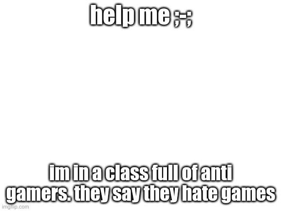 H E l P | help me ;-;; im in a class full of anti gamers. they say they hate games | image tagged in blank white template,help me | made w/ Imgflip meme maker