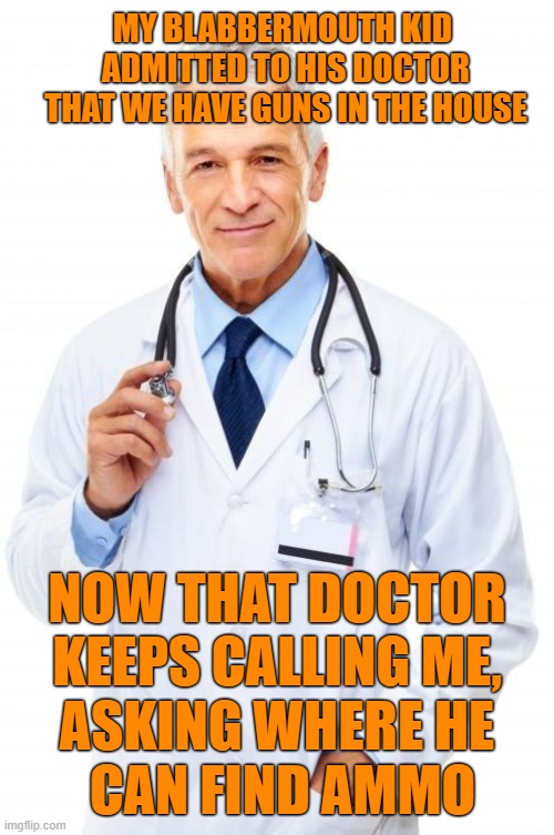 Why Doctors Ask If There Are Guns In The House | MY BLABBERMOUTH KID
 ADMITTED TO HIS DOCTOR
 THAT WE HAVE GUNS IN THE HOUSE; NOW THAT DOCTOR
 KEEPS CALLING ME, 
ASKING WHERE HE
 CAN FIND AMMO | image tagged in doctor,guns | made w/ Imgflip meme maker