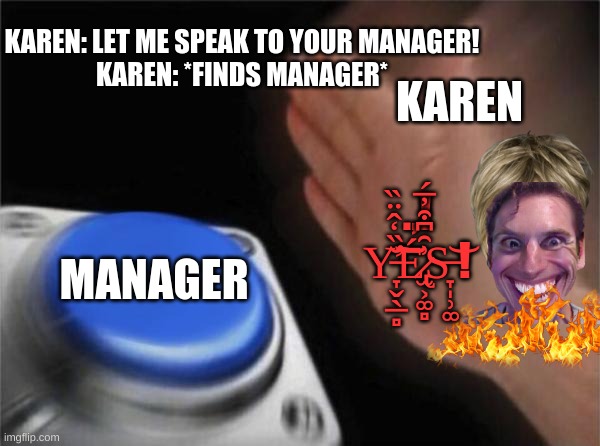 Blank Nut Button | KAREN: LET ME SPEAK TO YOUR MANAGER!

KAREN: *FINDS MANAGER*; KAREN; .,!
Y̵̛̞̬̖̲̻̆̏̒̂̈̏͘͠͝É̷̢̫͕͚̻͗̑͆͒̓̅́S̶̞̩̹͚͝ ! MANAGER | image tagged in memes,blank nut button,karens | made w/ Imgflip meme maker