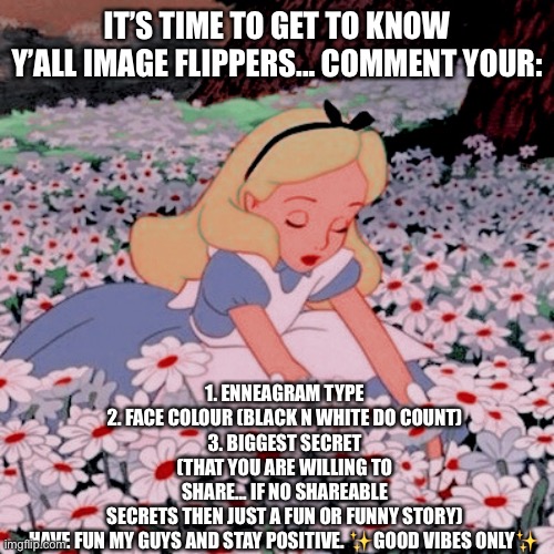 IT’S TIME TO GET TO KNOW Y’ALL IMAGE FLIPPERS... COMMENT YOUR:; 1. ENNEAGRAM TYPE
2. FACE COLOUR (BLACK N WHITE DO COUNT)
3. BIGGEST SECRET (THAT YOU ARE WILLING TO SHARE... IF NO SHAREABLE SECRETS THEN JUST A FUN OR FUNNY STORY)

HAVE FUN MY GUYS AND STAY POSITIVE. ✨GOOD VIBES ONLY✨ | image tagged in imgflip | made w/ Imgflip meme maker