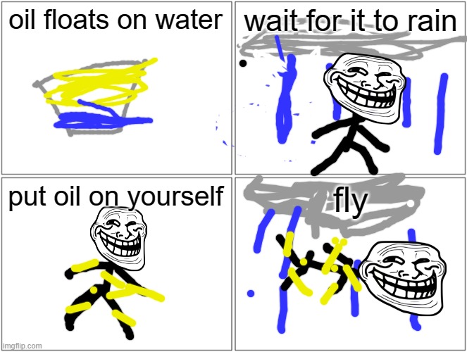 Blank Comic Panel 2x2 | oil floats on water; wait for it to rain; put oil on yourself; fly | image tagged in memes,blank comic panel 2x2 | made w/ Imgflip meme maker