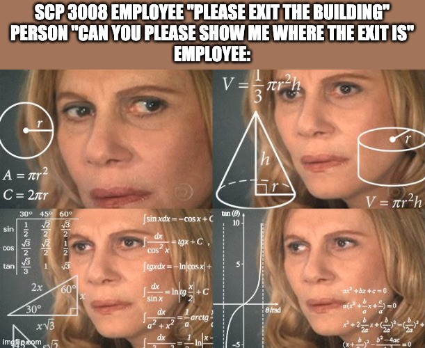 Calculating meme | SCP 3008 EMPLOYEE "PLEASE EXIT THE BUILDING"
PERSON "CAN YOU PLEASE SHOW ME WHERE THE EXIT IS"
EMPLOYEE: | image tagged in calculating meme | made w/ Imgflip meme maker