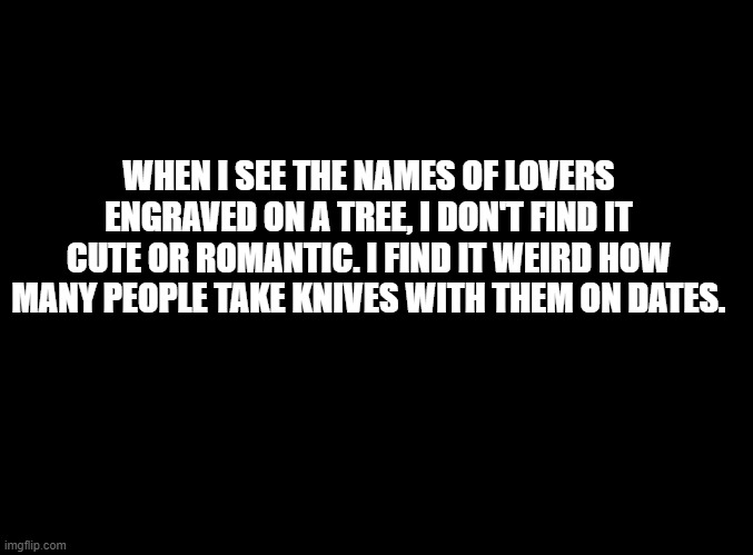blank black | WHEN I SEE THE NAMES OF LOVERS ENGRAVED ON A TREE, I DON'T FIND IT CUTE OR ROMANTIC. I FIND IT WEIRD HOW MANY PEOPLE TAKE KNIVES WITH THEM ON DATES. | image tagged in blank black | made w/ Imgflip meme maker