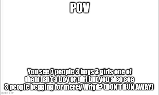 should i mark this nsfw? Nah more info in coment | POV; You see 7 people 3 boys 3 girls one of them isn't a boy or girl but you also see 3 people begging for mercy Wdyd? (DON'T RUN AWAY) | image tagged in white background | made w/ Imgflip meme maker