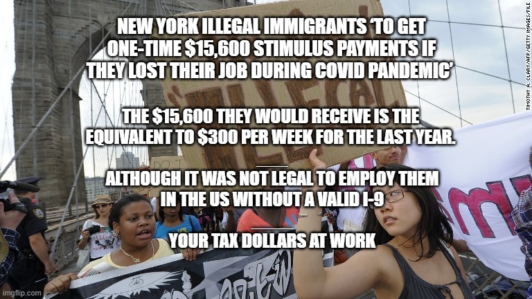 Money for Nothing | NEW YORK ILLEGAL IMMIGRANTS ‘TO GET ONE-TIME $15,600 STIMULUS PAYMENTS IF THEY LOST THEIR JOB DURING COVID PANDEMIC’; THE $15,600 THEY WOULD RECEIVE IS THE 
EQUIVALENT TO $300 PER WEEK FOR THE LAST YEAR. 
___
ALTHOUGH IT WAS NOT LEGAL TO EMPLOY THEM
IN THE US WITHOUT A VALID I-9
____
YOUR TAX DOLLARS AT WORK | image tagged in illegal immigration,taxes,new york,politics,equality | made w/ Imgflip meme maker
