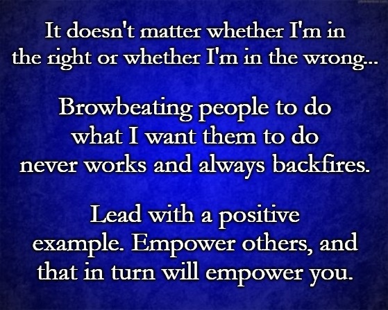 blue background | It doesn't matter whether I'm in the right or whether I'm in the wrong... Browbeating people to do what I want them to do never works and always backfires. Lead with a positive example. Empower others, and that in turn will empower you. | image tagged in blue background | made w/ Imgflip meme maker