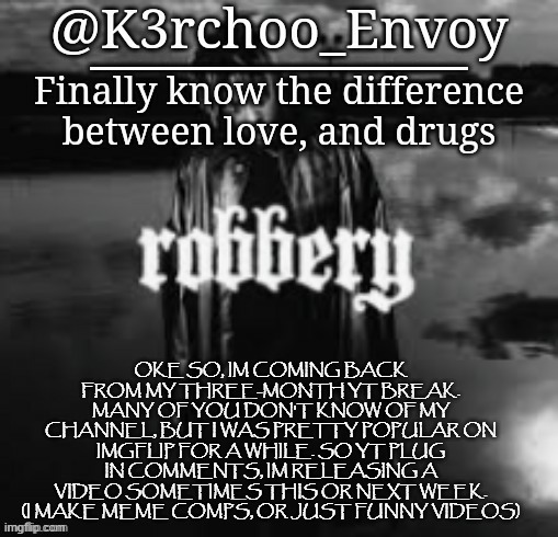 Envoy - Juice Announcement #1 | OKE SO, IM COMING BACK FROM MY THREE-MONTH YT BREAK. MANY OF YOU DON'T KNOW OF MY CHANNEL, BUT I WAS PRETTY POPULAR ON IMGFLIP FOR A WHILE. SO YT PLUG IN COMMENTS, IM RELEASING A VIDEO SOMETIMES THIS OR NEXT WEEK. (I MAKE MEME COMPS, OR JUST FUNNY VIDEOS) | image tagged in envoy - juice announcement 1 | made w/ Imgflip meme maker