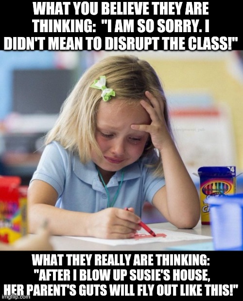 Kids.......you never really know what they are thinking. | WHAT YOU BELIEVE THEY ARE THINKING:  "I AM SO SORRY. I DIDN'T MEAN TO DISRUPT THE CLASS!"; WHAT THEY REALLY ARE THINKING:  "AFTER I BLOW UP SUSIE'S HOUSE, HER PARENT'S GUTS WILL FLY OUT LIKE THIS!" | image tagged in crying girl drawing,thinking | made w/ Imgflip meme maker