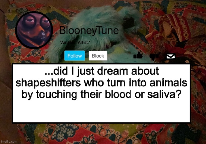 I was one, I turned into a goat and I was then at a couch with a friend or relative who turned into an OX or Bison. | ...did I just dream about shapeshifters who turn into animals by touching their blood or saliva? | image tagged in bloo s better announcement template but worse | made w/ Imgflip meme maker
