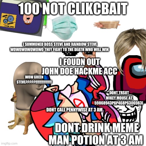 clickbait be like.... | 100 NOT CLIKCBAIT; I SUMMONED BOSS STEVE AND RAINBOW STEVE WOWOWOWOWOWO THEY FIGHT TO THE DEATH WHO WILL WIN; I FOUDN OUT JOHN DOE HACKME ACC; WOW GREEN STEVE?????!!!!!!!!!!!!!!!! DONT TRSUT MIKEY MOUSE AT 59868943P6P468P6306983[; DONT CALL PENNYWISE AT 3 AM; DONT DRINK MEME MAN POTION AT 3 AM | image tagged in first world problems | made w/ Imgflip meme maker