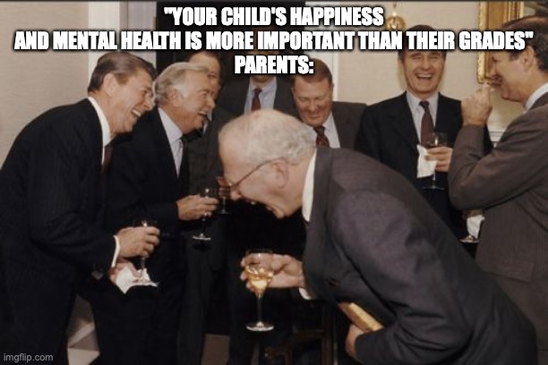 can relate very much I is so depressed you probably aren't even reading the title tho so yeah | "YOUR CHILD'S HAPPINESS AND MENTAL HEALTH IS MORE IMPORTANT THAN THEIR GRADES"
PARENTS: | image tagged in memes,laughing men in suits,depression | made w/ Imgflip meme maker