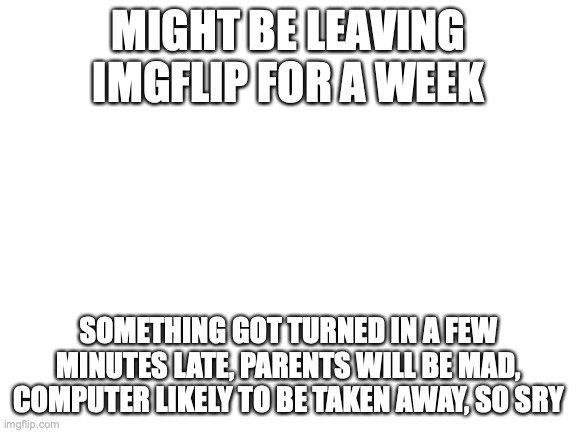 I f**cking hate school | MIGHT BE LEAVING IMGFLIP FOR A WEEK; SOMETHING GOT TURNED IN A FEW MINUTES LATE, PARENTS WILL BE MAD, COMPUTER LIKELY TO BE TAKEN AWAY, SO SRY | image tagged in blank white template,school sucks,please kill me,depressed | made w/ Imgflip meme maker