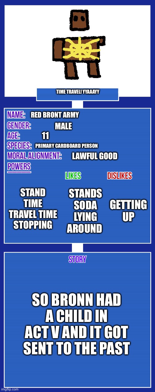 OC full showcase V2 | TIME TRAVEL! YYAAAYY; RED BRONT ARMY; MALE; 11; PRIMARY CARDBOARD PERSON; LAWFUL GOOD; STAND TIME TRAVEL TIME STOPPING; GETTING UP; STANDS SODA LYING AROUND; SO BRONN HAD A CHILD IN ACT V AND IT GOT SENT TO THE PAST | image tagged in oc full showcase v2 | made w/ Imgflip meme maker