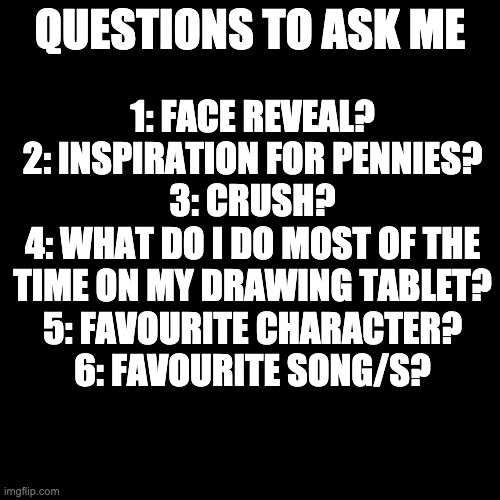 ASK ME ANY OF THESE :) | 1: FACE REVEAL?
2: INSPIRATION FOR PENNIES?
3: CRUSH?
4: WHAT DO I DO MOST OF THE TIME ON MY DRAWING TABLET?
5: FAVOURITE CHARACTER?
6: FAVOURITE SONG/S? QUESTIONS TO ASK ME | made w/ Imgflip meme maker