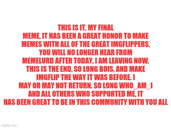 my final measage, goobye, i love you all | THIS IS IT, MY FINAL MEME, IT HAS BEEN A GREAT HONOR TO MAKE MEMES WITH ALL OF THE GREAT IMGFLIPPERS, YOU WILL NO LONGER HEAR FROM MEMELURD AFTER TODAY, I AM LEAVING NOW, THIS IS THE END, SO LONG BOIS, AND MAKE IMGFLIP THE WAY IT WAS BEFORE. I MAY OR MAY NOT RETURN. SO LONG WHO_AM_I AND ALL OTHERS WHO SUPPORTED ME, IT HAS BEEN GREAT TO BE IN THIS COMMUNITY WITH YOU ALL | image tagged in blank white template,gifs,memes,i love you | made w/ Imgflip meme maker