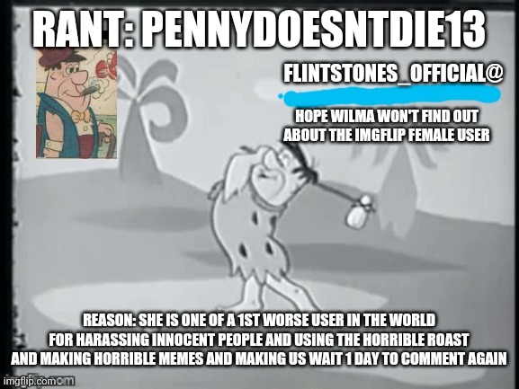 Rant #2 | RANT: PENNYDOESNTDIE13; REASON: SHE IS ONE OF A 1ST WORSE USER IN THE WORLD FOR HARASSING INNOCENT PEOPLE AND USING THE HORRIBLE ROAST AND MAKING HORRIBLE MEMES AND MAKING US WAIT 1 DAY TO COMMENT AGAIN | image tagged in flintstone_official's announcement | made w/ Imgflip meme maker