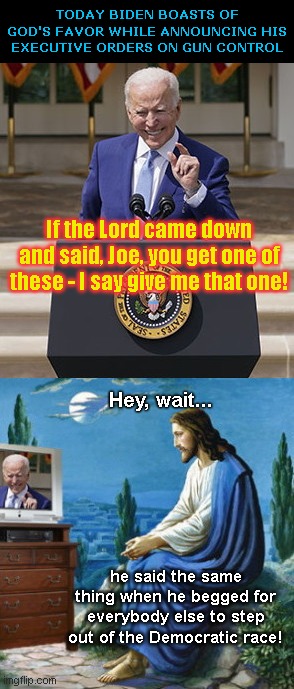 Joe Biden boasts of his god's favor | TODAY BIDEN BOASTS OF GOD'S FAVOR WHILE ANNOUNCING HIS EXECUTIVE ORDERS ON GUN CONTROL; If the Lord came down and said, Joe, you get one of these - I say give me that one! Hey, wait... he said the same thing when he begged for everybody else to step out of the Democratic race! | image tagged in biden invokes his supposed god,joe biden,gun confiscation,tyranny,ending second amendment rights,power play | made w/ Imgflip meme maker