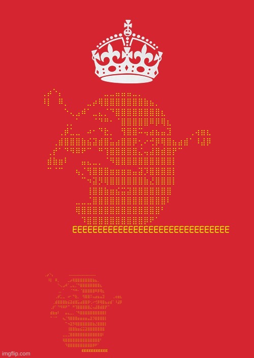 Keep Calm And Carry On Red | ⢀⡴⠑⡄⠀⠀⠀⠀⠀⠀⠀⣀⣀⣤⣤⣤⣀⡀⠀⠀⠀⠀⠀⠀⠀⠀⠀⠀⠀⠀
⠸⡇⠀⠿⡀⠀⠀⠀⣀⡴⢿⣿⣿⣿⣿⣿⣿⣿⣷⣦⡀⠀⠀⠀⠀⠀⠀⠀⠀⠀
⠀⠀⠀⠀⠑⢄⣠⠾⠁⣀⣄⡈⠙⣿⣿⣿⣿⣿⣿⣿⣿⣆⠀⠀⠀⠀⠀⠀⠀⠀
⠀⠀⠀⠀⢀⡀⠁⠀⠀⠈⠙⠛⠂⠈⣿⣿⣿⣿⣿⠿⡿⢿⣆⠀⠀⠀⠀⠀⠀⠀
⠀⠀⠀⢀⡾⣁⣀⠀⠴⠂⠙⣗⡀⠀⢻⣿⣿⠭⢤⣴⣦⣤⣹⠀⠀⠀⢀⢴⣶⣆
⠀⠀⢀⣾⣿⣿⣿⣷⣮⣽⣾⣿⣥⣴⣿⣿⡿⢂⠔⢚⡿⢿⣿⣦⣴⣾⠁⠸⣼⡿
⠀⢀⡞⠁⠙⠻⠿⠟⠉⠀⠛⢹⣿⣿⣿⣿⣿⣌⢤⣼⣿⣾⣿⡟⠉⠀⠀⠀⠀⠀
⠀⣾⣷⣶⠇⠀⠀⣤⣄⣀⡀⠈⠻⣿⣿⣿⣿⣿⣿⣿⣿⣿⣿⡇⠀⠀⠀⠀⠀⠀
⠀⠉⠈⠉⠀⠀⢦⡈⢻⣿⣿⣿⣶⣶⣶⣶⣤⣽⡹⣿⣿⣿⣿⡇⠀⠀⠀⠀⠀⠀
⠀⠀⠀⠀⠀⠀⠀⠉⠲⣽⡻⢿⣿⣿⣿⣿⣿⣿⣷⣜⣿⣿⣿⡇⠀⠀⠀⠀⠀⠀
⠀⠀⠀⠀⠀⠀⠀⠀⢸⣿⣿⣷⣶⣮⣭⣽⣿⣿⣿⣿⣿⣿⣿⠀⠀⠀⠀⠀⠀⠀
⠀⠀⠀⠀⠀⠀⣀⣀⣈⣿⣿⣿⣿⣿⣿⣿⣿⣿⣿⣿⣿⣿⠇⠀⠀⠀⠀⠀⠀⠀
⠀⠀⠀⠀⠀⠀⢿⣿⣿⣿⣿⣿⣿⣿⣿⣿⣿⣿⣿⣿⣿⠃⠀⠀⠀⠀⠀⠀⠀⠀
⠀⠀⠀⠀⠀⠀⠀⠹⣿⣿⣿⣿⣿⣿⣿⣿⣿⣿⡿⠟⠁⠀⠀⠀⠀⠀⠀⠀⠀⠀
⠀⠀⠀⠀           EEEEEEEEEEEEEEEEEEEEEEEEEEEEEEE; ⢀⡴⠑⡄⠀⠀⠀⠀⠀⠀...........................⠀⠀⠀⠀⠀⠀⠀⠀⠀⠀⠀⠀
⠸⡇⠀⠿⡀⠀⠀⠀⣀⡴⢿⣿⣿⣿⣿⣿⣿⣿⣷⣦⡀⠀⠀⠀⠀⠀⠀⠀⠀⠀
⠀⠀⠀⠀⠑⢄⣠⠾⠁⣀⣄⡈⠙⣿⣿⣿⣿⣿⣿⣿⣿⣆⠀⠀⠀⠀⠀⠀⠀⠀
⠀⠀⠀⠀⢀⡀⠁⠀⠀⠈⠙⠛⠂⠈⣿⣿⣿⣿⣿⠿⡿⢿⣆⠀⠀⠀⠀⠀⠀⠀
⠀⠀⠀⢀⡾⣁⣀⠀⠴⠂⠙⣗⡀⠀⢻⣿⣿⠭⢤⣴⣦⣤⣹⠀⠀⠀⢀⢴⣶⣆
⠀⠀⢀⣾⣿⣿⣿⣷⣮⣽⣾⣿⣥⣴⣿⣿⡿⢂⠔⢚⡿⢿⣿⣦⣴⣾⠁⠸⣼⡿
⠀⢀⡞⠁⠙⠻⠿⠟⠉⠀⠛⢹⣿⣿⣿⣿⣿⣌⢤⣼⣿⣾⣿⡟⠉⠀⠀⠀⠀⠀
⠀⣾⣷⣶⠇⠀⠀⣤⣄⣀⡀⠈⠻⣿⣿⣿⣿⣿⣿⣿⣿⣿⣿⡇⠀⠀⠀⠀⠀⠀
⠀⠉⠈⠉⠀⠀⢦⡈⢻⣿⣿⣿⣶⣶⣶⣶⣤⣽⡹⣿⣿⣿⣿⡇⠀⠀⠀⠀⠀⠀
⠀⠀⠀⠀⠀⠀⠀⠉⠲⣽⡻⢿⣿⣿⣿⣿⣿⣿⣷⣜⣿⣿⣿⡇⠀⠀⠀⠀⠀⠀
⠀⠀⠀⠀⠀⠀⠀⠀⢸⣿⣿⣷⣶⣮⣭⣽⣿⣿⣿⣿⣿⣿⣿⠀⠀⠀⠀⠀⠀⠀
⠀⠀⠀⠀⠀⠀⣀⣀⣈⣿⣿⣿⣿⣿⣿⣿⣿⣿⣿⣿⣿⣿⠇⠀⠀⠀⠀⠀⠀⠀
⠀⠀⠀⠀⠀⠀⢿⣿⣿⣿⣿⣿⣿⣿⣿⣿⣿⣿⣿⣿⣿⠃⠀⠀⠀⠀⠀⠀⠀⠀
⠀⠀⠀⠀⠀⠀⠀⠹⣿⣿⣿⣿⣿⣿⣿⣿⣿⣿⡿⠟⠁⠀⠀⠀⠀⠀⠀⠀⠀⠀
⠀⠀⠀⠀⠀⠀⠀⠀EEEEEEEEEEE | image tagged in memes,keep calm and carry on red | made w/ Imgflip meme maker