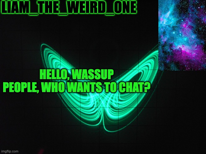 pleaseeerreeeee | LIAM_THE_WEIRD_ONE; HELLO, WASSUP PEOPLE, WHO WANTS TO CHAT? | image tagged in liam_the_weird_one announcement template | made w/ Imgflip meme maker