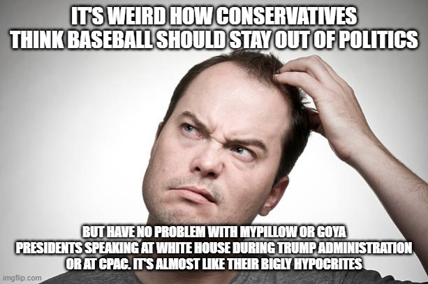 confused | IT'S WEIRD HOW CONSERVATIVES THINK BASEBALL SHOULD STAY OUT OF POLITICS; BUT HAVE NO PROBLEM WITH MYPILLOW OR GOYA PRESIDENTS SPEAKING AT WHITE HOUSE DURING TRUMP ADMINISTRATION OR AT CPAC. IT'S ALMOST LIKE THEIR BIGLY HYPOCRITES | image tagged in confused | made w/ Imgflip meme maker