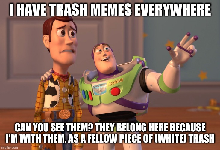 .-. | I HAVE TRASH MEMES EVERYWHERE; CAN YOU SEE THEM? THEY BELONG HERE BECAUSE I'M WITH THEM, AS A FELLOW PIECE OF (WHITE) TRASH | image tagged in memes,x x everywhere | made w/ Imgflip meme maker