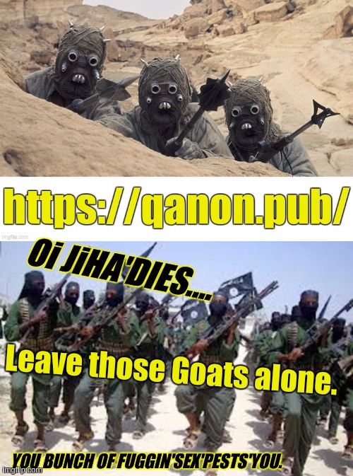 https://youtu.be/xiwo4DEi0Go?list=RDH1sKLnUn2ss&t=155 | Oi JiHA'DIES.... Leave those Goats alone. YOU BUNCH OF FUGGIN'SEX'PESTS'YOU. | image tagged in hello again,isis,jiha'dies,isis joke,what looks like you and screems,when it's catapulted off of a trebuchet | made w/ Imgflip meme maker