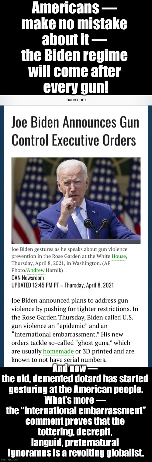 Beware of China Joe—the revolting leftist, globalist, elitist! | Americans — 
make no mistake 
about it — 
the Biden regime 
will come after 
every gun! And now — 
the old, demented dotard has started 
gesturing at the American people.
What’s more — 
the “international embarrassment”
comment proves that the 
tottering, decrepit, 
languid, preternatural 
ignoramus is a revolting globalist. | image tagged in joe biden,creepy joe biden,biden,democrat party,democratic socialism,leftists | made w/ Imgflip meme maker