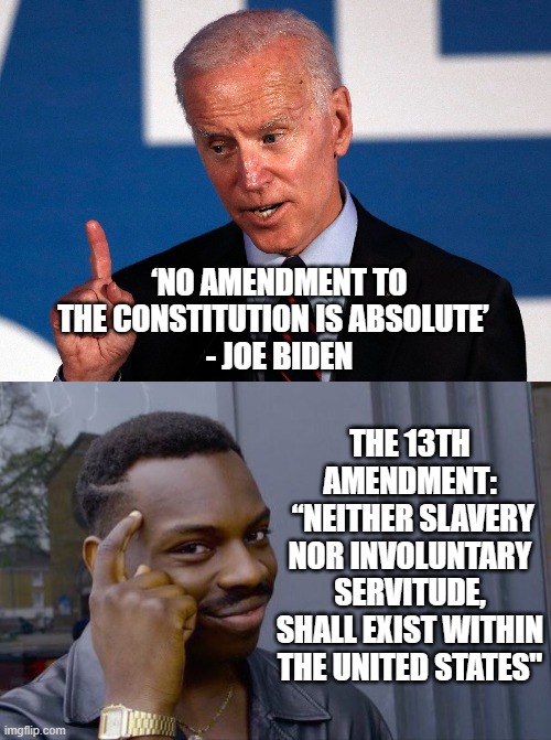‘NO AMENDMENT TO THE CONSTITUTION IS ABSOLUTE’  
- JOE BIDEN; THE 13TH AMENDMENT:
 “NEITHER SLAVERY NOR INVOLUNTARY SERVITUDE, SHALL EXIST WITHIN THE UNITED STATES" | image tagged in biden,slavery,amendment,constitution,liberals,blacks | made w/ Imgflip meme maker