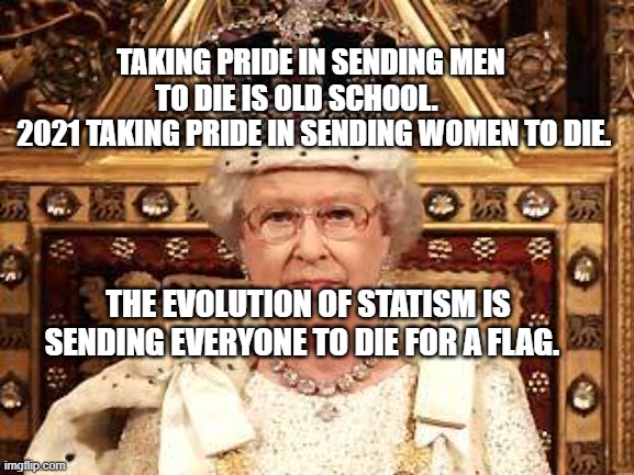 Queen of England | TAKING PRIDE IN SENDING MEN TO DIE IS OLD SCHOOL.     
  2021 TAKING PRIDE IN SENDING WOMEN TO DIE. THE EVOLUTION OF STATISM IS SENDING EVERYONE TO DIE FOR A FLAG. | image tagged in queen of england | made w/ Imgflip meme maker