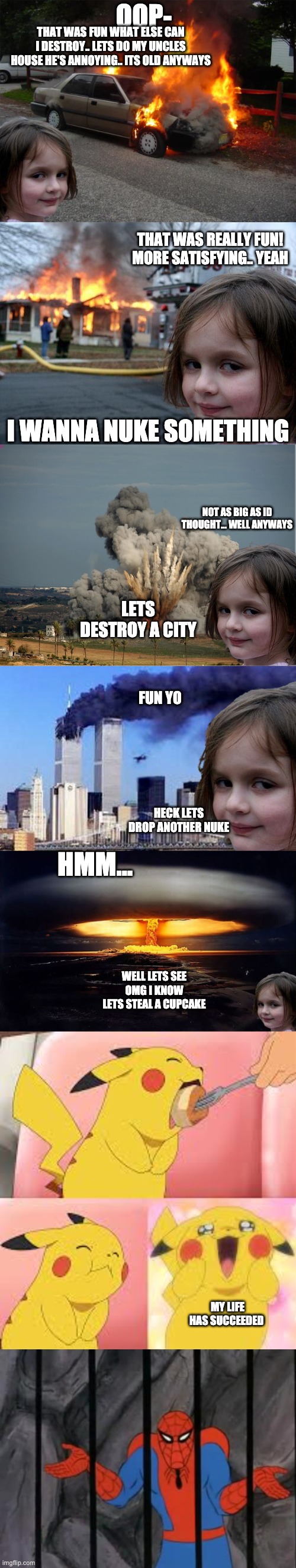 longest meme i have ever made | OOP-; THAT WAS FUN WHAT ELSE CAN I DESTROY.. LETS DO MY UNCLES HOUSE HE'S ANNOYING.. ITS OLD ANYWAYS; THAT WAS REALLY FUN! MORE SATISFYING.. YEAH; I WANNA NUKE SOMETHING; NOT AS BIG AS ID THOUGHT... WELL ANYWAYS; LETS DESTROY A CITY; FUN YO; HMM... HECK LETS DROP ANOTHER NUKE; WELL LETS SEE
OMG I KNOW
LETS STEAL A CUPCAKE; MY LIFE HAS SUCCEEDED | image tagged in disaster girl car,memes,disaster girl,disaster girl explosion,disaster girl 9/11,disaster girl nukes 'em | made w/ Imgflip meme maker