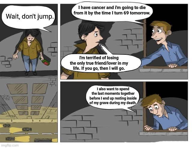 Cancer | I have cancer and i'm going to die from it by the time I turn 69 tomorrow. Wait, don't jump. I'm terrified of losing the only true friend/lover in my life. If you go, then I will go. I also want to spend the last moments together before I end up resting inside of my grave during my death. | image tagged in don't jump more,cancer,dark humor,memes,meme,death | made w/ Imgflip meme maker