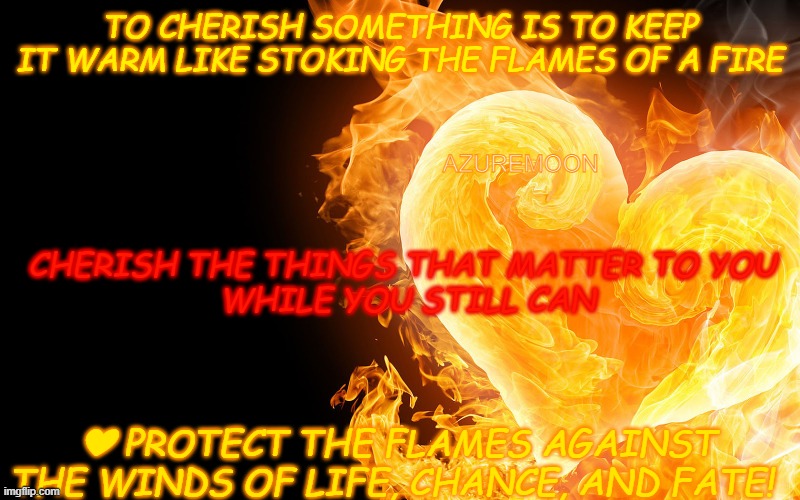 The Heart of Fire Burns Brighter | TO CHERISH SOMETHING IS TO KEEP IT WARM LIKE STOKING THE FLAMES OF A FIRE; AZUREMOON; CHERISH THE THINGS THAT MATTER TO YOU 
WHILE YOU STILL CAN; ❤ PROTECT THE FLAMES AGAINST THE WINDS OF LIFE, CHANCE, AND FATE! | image tagged in fire,heart,flames,fate,inspirational memes,inspire the people | made w/ Imgflip meme maker