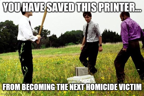 Broken printers office space | YOU HAVE SAVED THIS PRINTER... FROM BECOMING THE NEXT HOMICIDE VICTIM | image tagged in office space printer | made w/ Imgflip meme maker