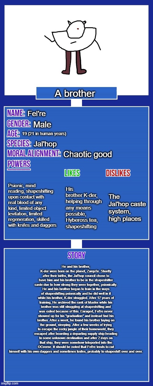 OC full showcase V2 | A brother; Fel're; Male; 19 (21 in human years); Jal'hop; Chaotic good; Psionic, mind reading, shapeshifting upon contact with real blood of any kind, limited object levitation, limited regeneration, skilled with knifes and daggers; The Jal'hop caste system, high places; His brother K-der, helping through any means possible, Hybeross tea, shapeshifting; He and his brother, K-der were born on the planet, Zarqu'in. Shortly after their births, the Jal'hop council chose to have him and his brother to be in the shapeshifter caste due to how strong they were together, psionically. He and his brother began to train in the ways of shapeshifting psionically and he did well in it while his brother, K-der struggled. After 17 years of training, He archived the rank of Master while his brother was still struggling at shapeshifting and was exiled because of this. Enraged, Fel're never showed up for his "graduation" and instead find his brother. After a week, he found his brother laying on the ground, sleeping. After a few weeks of trying to escape the rocky jungle of their homeworld, they escaped after boarding a departing supply ship heading to some unknown destination and after 2 days on that ship, they were somehow teleported into the OCverse. It should be noted that Fel're tends to cut himself with his own daggers and sometimes knifes, probably to shapeshift over and over. | image tagged in oc full showcase v2 | made w/ Imgflip meme maker