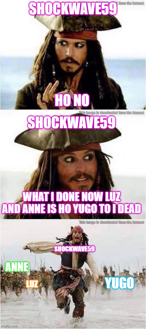 jack sparrow run | SHOCKWAVE59; HO NO; SHOCKWAVE59; WHAT I DONE NOW LUZ
AND ANNE IS HO YUGO TO I DEAD; SHOCKWAVE59; ANNE; YUGO; LUZ | image tagged in jack sparrow run | made w/ Imgflip meme maker