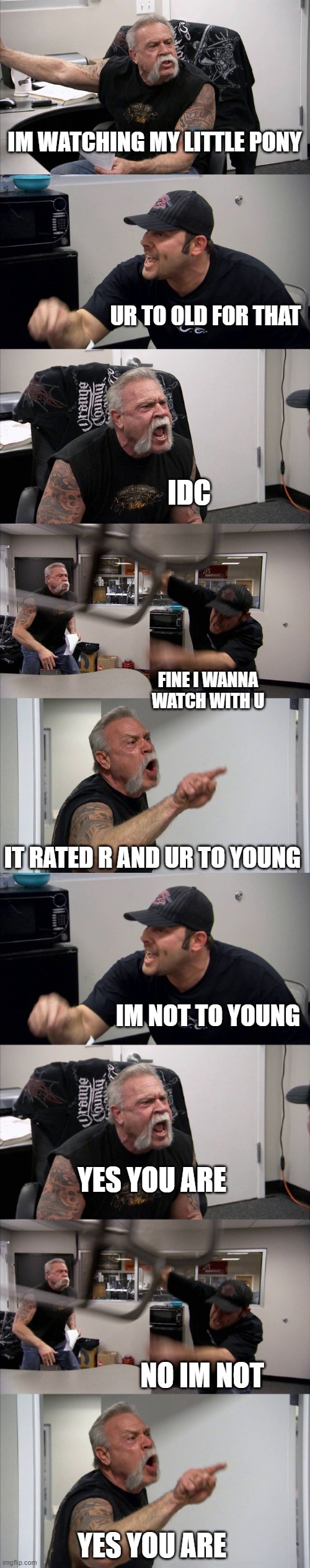 IM WATCHING MY LITTLE PONY; UR TO OLD FOR THAT; IDC; FINE I WANNA WATCH WITH U; IT RATED R AND UR TO YOUNG; IM NOT TO YOUNG; YES YOU ARE; NO IM NOT; YES YOU ARE | image tagged in memes,american chopper argument,my little pony,young,idc | made w/ Imgflip meme maker