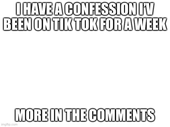 Blank White Template | I HAVE A CONFESSION I’V BEEN ON TIK TOK FOR A WEEK; MORE IN THE COMMENTS | image tagged in blank white template | made w/ Imgflip meme maker