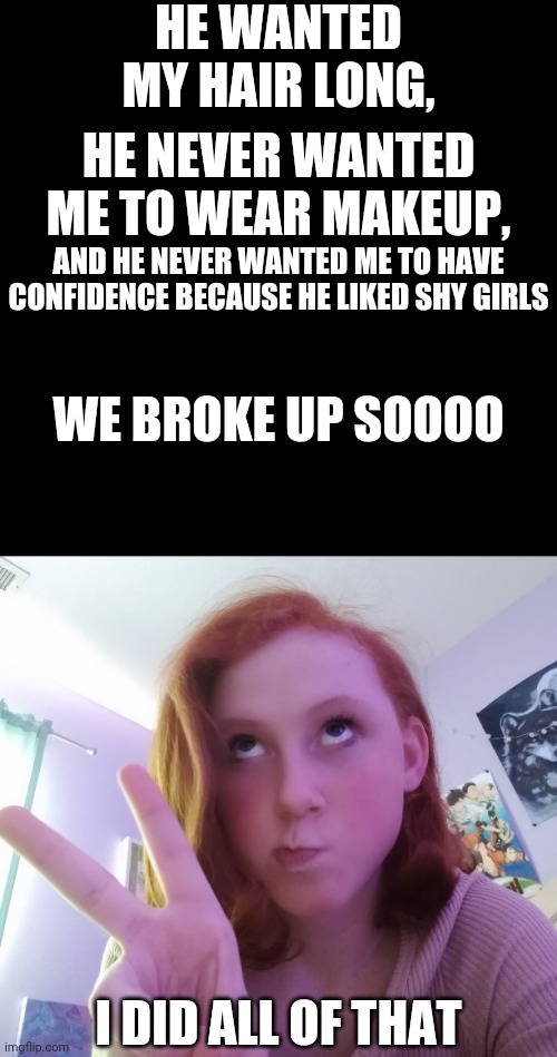 Oop- | HE WANTED MY HAIR LONG, HE NEVER WANTED ME TO WEAR MAKEUP, AND HE NEVER WANTED ME TO HAVE CONFIDENCE BECAUSE HE LIKED SHY GIRLS; WE BROKE UP SOOOO; I DID ALL OF THAT | image tagged in memes,blank transparent square | made w/ Imgflip meme maker