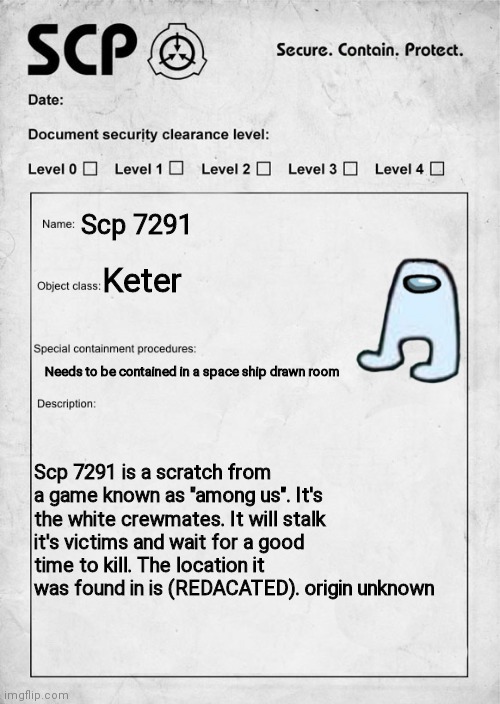 SCP document | Scp 7291; Keter; Needs to be contained in a space ship drawn room; Scp 7291 is a scratch from a game known as "among us". It's the white crewmates. It will stalk it's victims and wait for a good time to kill. The location it was found in is (REDACATED). origin unknown | image tagged in scp document | made w/ Imgflip meme maker